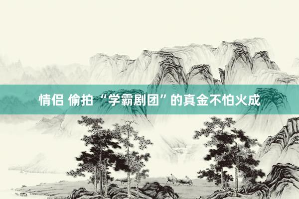 情侣 偷拍 “学霸剧团”的真金不怕火成