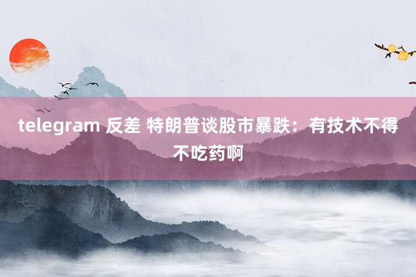 telegram 反差 特朗普谈股市暴跌：有技术不得不吃药啊