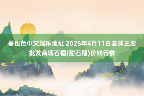 哥也色中文娱乐地址 2025年4月11日寰球主要批发商场石榴(甜石榴)价钱行情