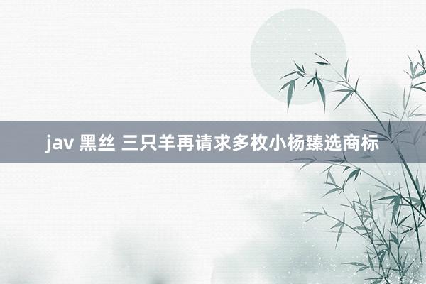 jav 黑丝 三只羊再请求多枚小杨臻选商标