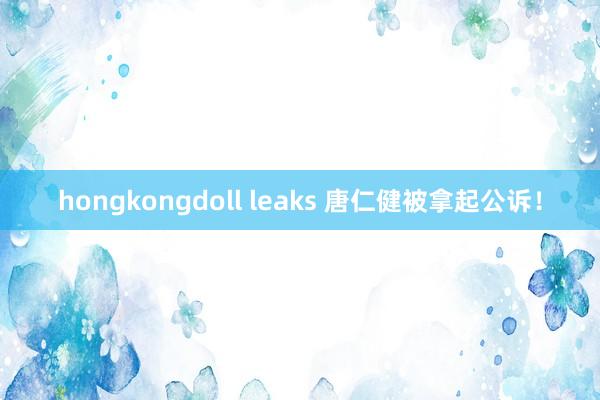 hongkongdoll leaks 唐仁健被拿起公诉！