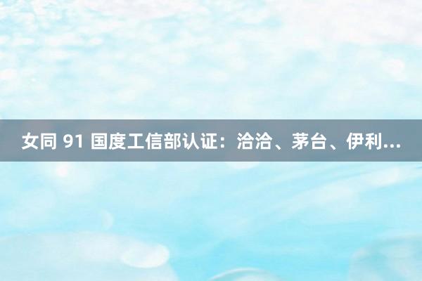女同 91 国度工信部认证：洽洽、茅台、伊利...