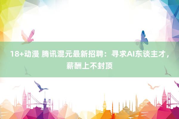18+动漫 腾讯混元最新招聘：寻求AI东谈主才，薪酬上不封顶