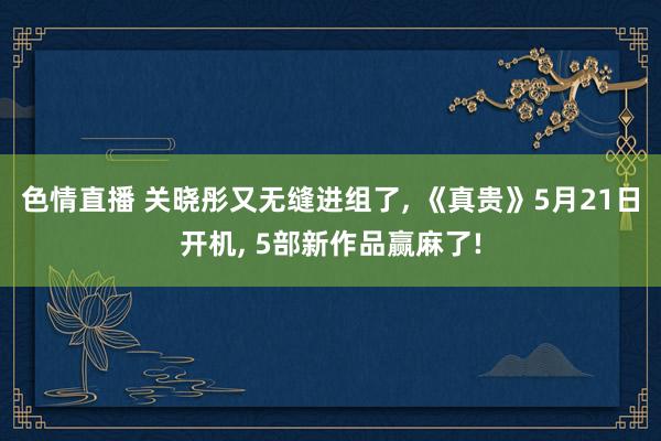 色情直播 关晓彤又无缝进组了, 《真贵》5月21日开机, 5部新作品赢麻了!