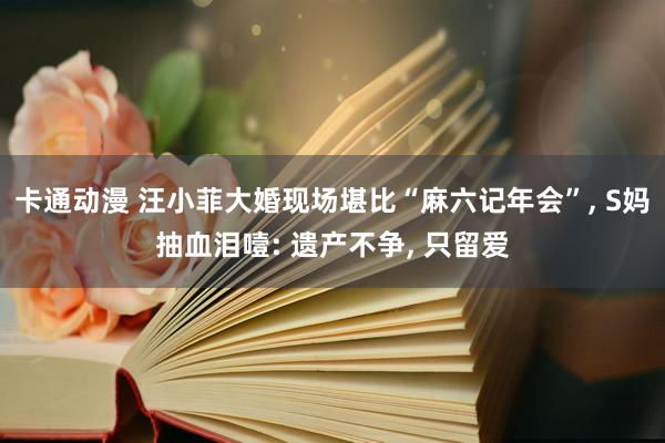 卡通动漫 汪小菲大婚现场堪比“麻六记年会”, S妈抽血泪噎: 遗产不争, 只留爱