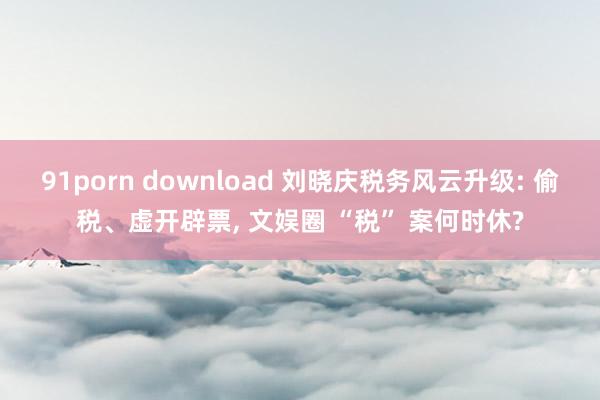 91porn download 刘晓庆税务风云升级: 偷税、虚开辟票, 文娱圈 “税” 案何时休?