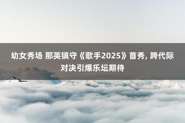 幼女秀场 那英镇守《歌手2025》首秀, 跨代际对决引爆乐坛期待