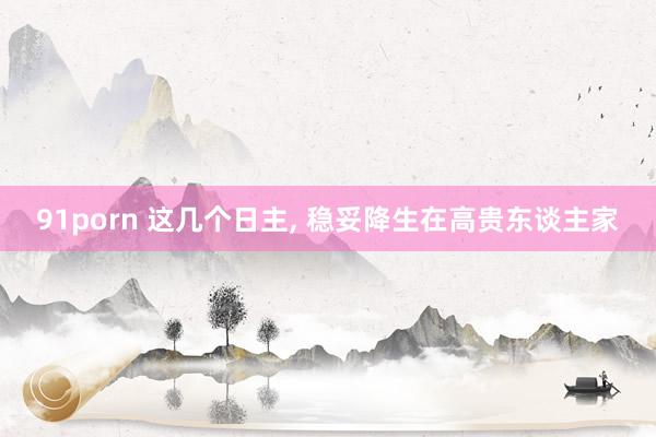 91porn 这几个日主, 稳妥降生在高贵东谈主家