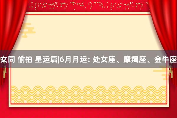 女同 偷拍 星运篇|6月月运: 处女座、摩羯座、金牛座