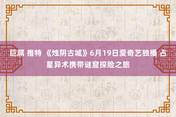 巨屌 推特 《烛阴古城》6月19日爱奇艺独播 占星异术携带谜窟探险之旅